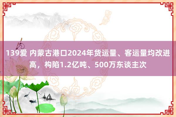 139爱 内蒙古港口2024年货运量、客运量均改进高，构陷1.2亿吨、500万东谈主次