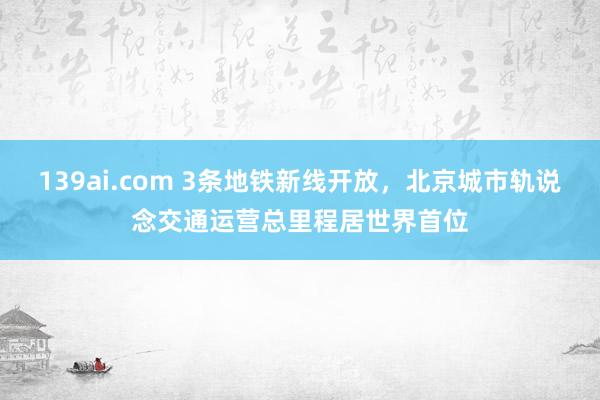 139ai.com 3条地铁新线开放，北京城市轨说念交通运营总里程居世界首位