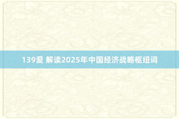 139爱 解读2025年中国经济战略枢纽词