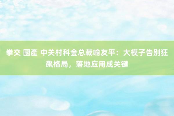 拳交 國產 中关村科金总裁喻友平：大模子告别狂飙格局，落地应用成关键