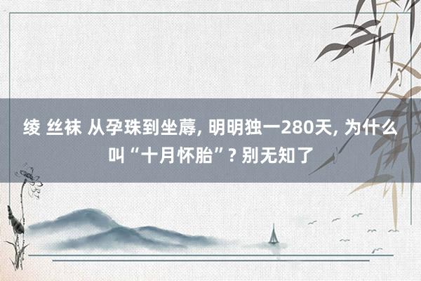 绫 丝袜 从孕珠到坐蓐， 明明独一280天， 为什么叫“十月怀胎”? 别无知了