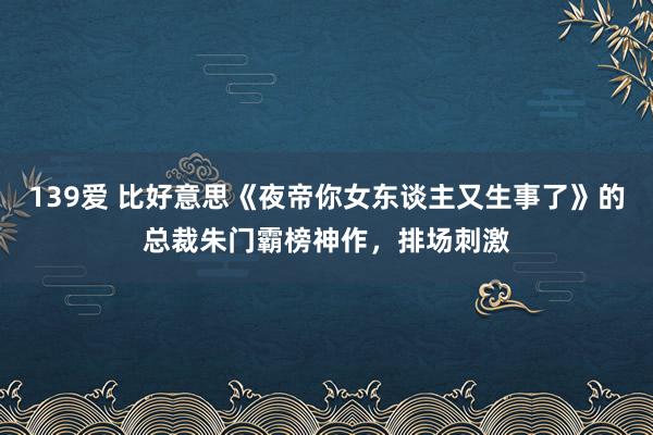 139爱 比好意思《夜帝你女东谈主又生事了》的总裁朱门霸榜神作，排场刺激