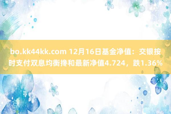 bo.kk44kk.com 12月16日基金净值：交银按时支付双息均衡搀和最新净值4.724，跌1.36%