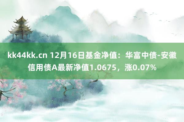 kk44kk.cn 12月16日基金净值：华富中债-安徽信用债A最新净值1.0675，涨0.07%