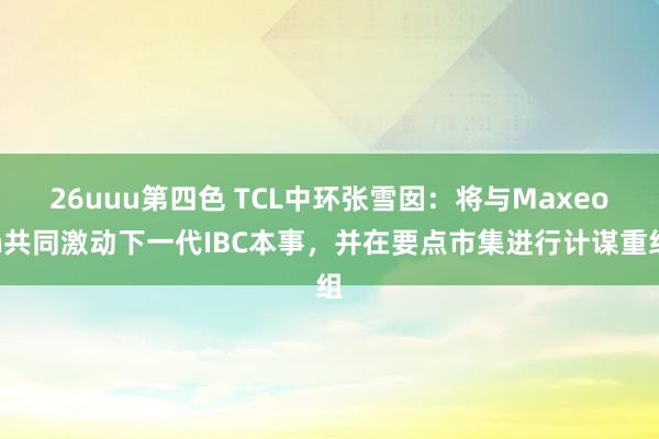 26uuu第四色 TCL中环张雪囡：将与Maxeon共同激动下一代IBC本事，并在要点市集进行计谋重组