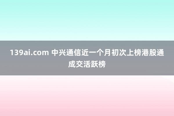 139ai.com 中兴通信近一个月初次上榜港股通成交活跃榜