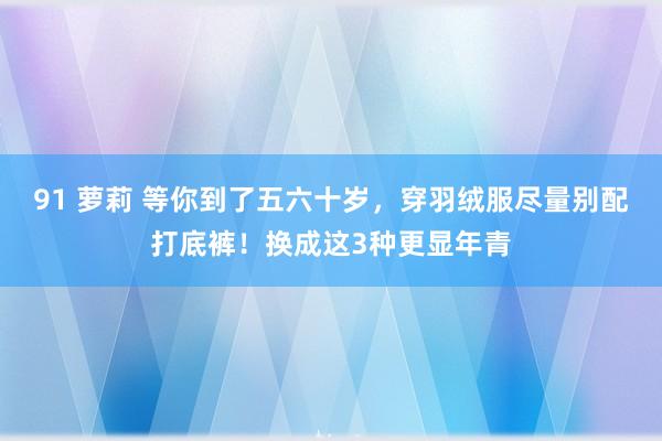 91 萝莉 等你到了五六十岁，穿羽绒服尽量别配打底裤！换成这3种更显年青