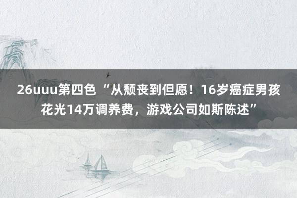 26uuu第四色 “从颓丧到但愿！16岁癌症男孩花光14万调养费，游戏公司如斯陈述”