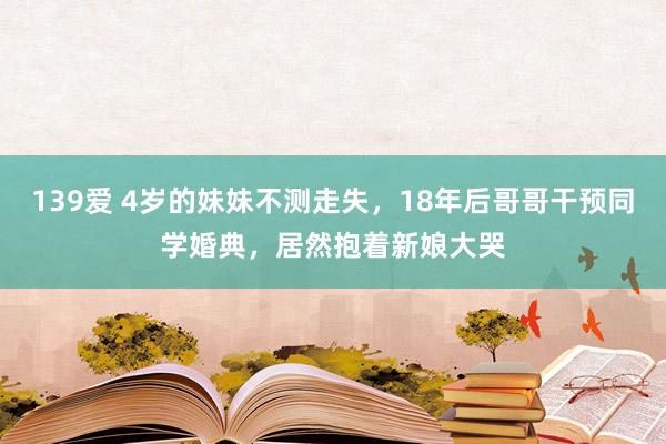 139爱 4岁的妹妹不测走失，18年后哥哥干预同学婚典，居然抱着新娘大哭