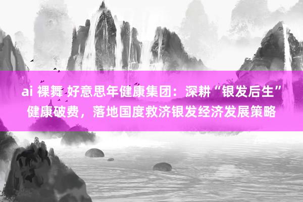 ai 裸舞 好意思年健康集团：深耕“银发后生”健康破费，落地国度救济银发经济发展策略