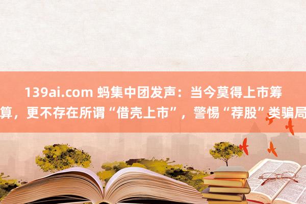 139ai.com 蚂集中团发声：当今莫得上市筹算，更不存在所谓“借壳上市”，警惕“荐股”类骗局