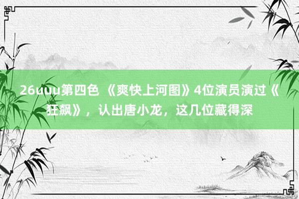 26uuu第四色 《爽快上河图》4位演员演过《狂飙》，认出唐小龙，这几位藏得深