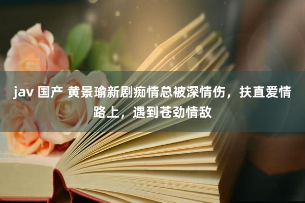 jav 国产 黄景瑜新剧痴情总被深情伤，扶直爱情路上，遇到苍劲情敌