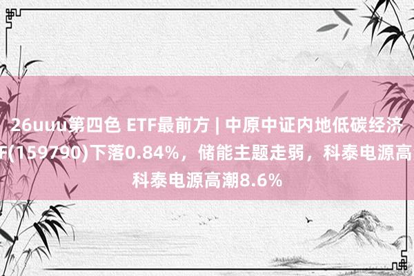 26uuu第四色 ETF最前方 | 中原中证内地低碳经济主题ETF(159790)下落0.84%，储能主题走弱，科泰电源高潮8.6%