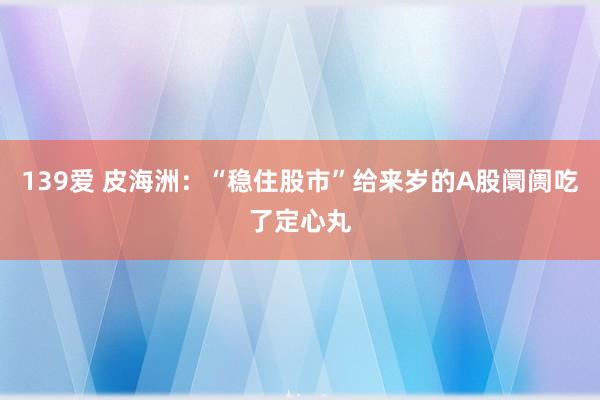 139爱 皮海洲：“稳住股市”给来岁的A股阛阓吃了定心丸