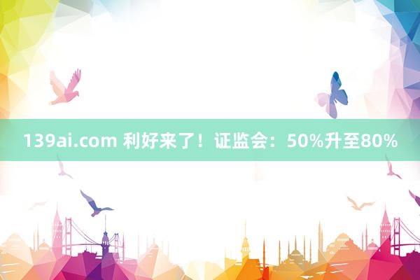 139ai.com 利好来了！证监会：50%升至80%