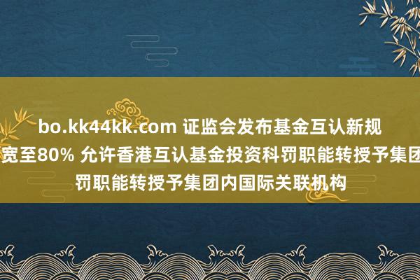 bo.kk44kk.com 证监会发布基金互认新规 客地销售比例放宽至80% 允许香港互认基金投资科罚职能转授予集团内国际关联机构