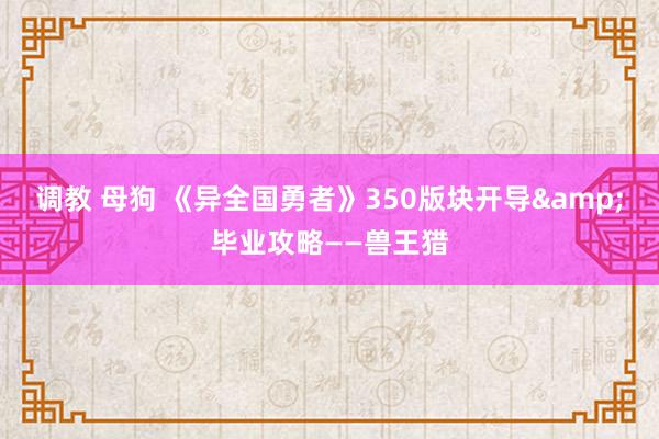 调教 母狗 《异全国勇者》350版块开导&毕业攻略——兽王猎