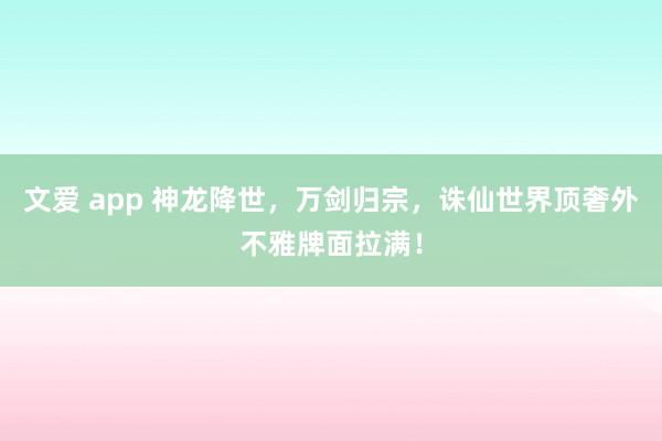 文爱 app 神龙降世，万剑归宗，诛仙世界顶奢外不雅牌面拉满！