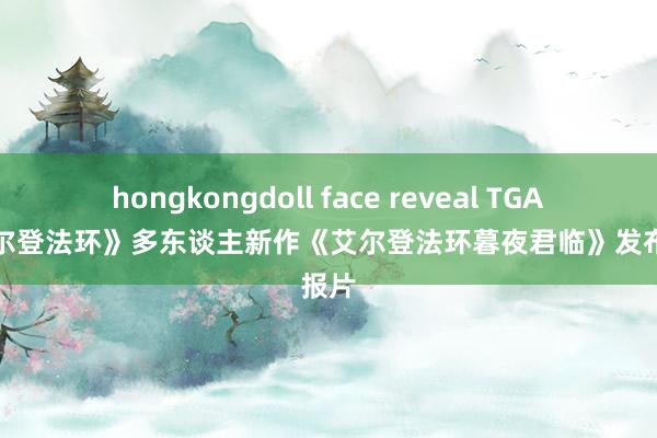 hongkongdoll face reveal TGA：《艾尔登法环》多东谈主新作《艾尔登法环暮夜君临》发布预报片