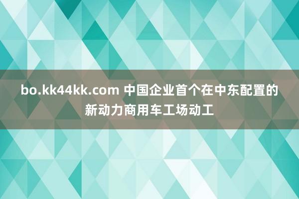 bo.kk44kk.com 中国企业首个在中东配置的新动力商用车工场动工