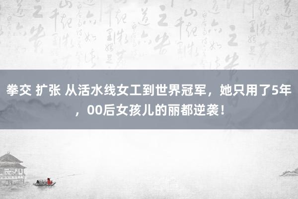 拳交 扩张 从活水线女工到世界冠军，她只用了5年，00后女孩儿的丽都逆袭！