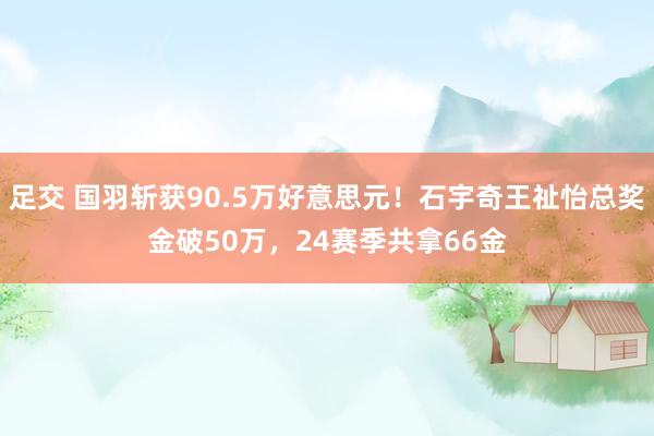 足交 国羽斩获90.5万好意思元！石宇奇王祉怡总奖金破50万，24赛季共拿66金