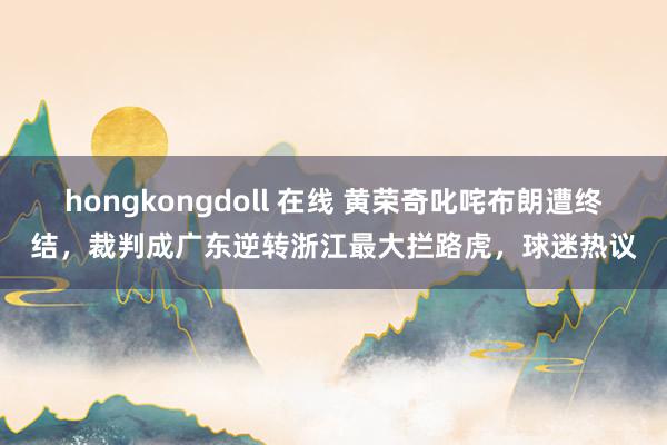 hongkongdoll 在线 黄荣奇叱咤布朗遭终结，裁判成广东逆转浙江最大拦路虎，球迷热议