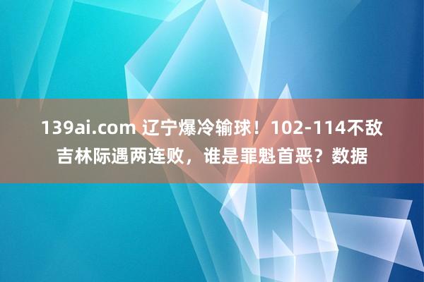 139ai.com 辽宁爆冷输球！102-114不敌吉林际遇两连败，谁是罪魁首恶？数据