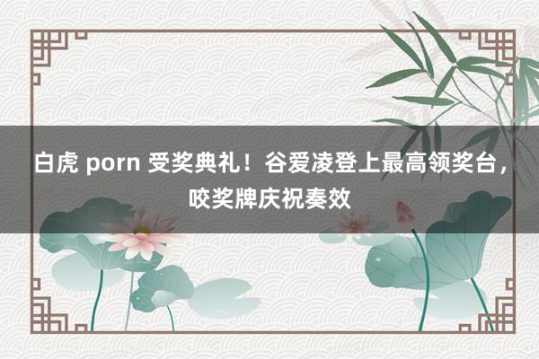 白虎 porn 受奖典礼！谷爱凌登上最高领奖台，咬奖牌庆祝奏效