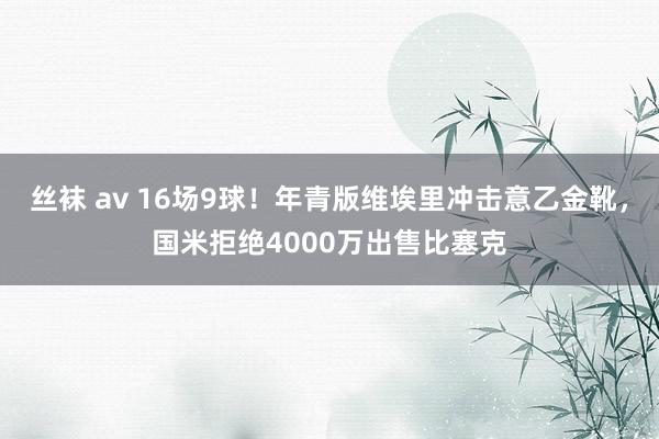 丝袜 av 16场9球！年青版维埃里冲击意乙金靴，国米拒绝4000万出售比塞克