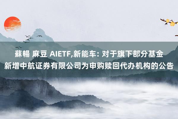 蘇暢 麻豆 AIETF，新能车: 对于旗下部分基金新增中航证券有限公司为申购赎回代办机构的公告