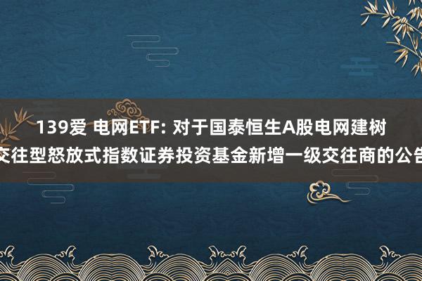 139爱 电网ETF: 对于国泰恒生A股电网建树交往型怒放式指数证券投资基金新增一级交往商的公告