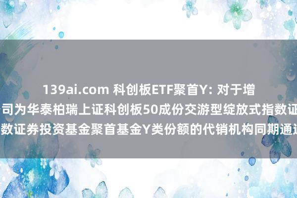 139ai.com 科创板ETF聚首Y: 对于增多中国农业银行股份有限公司为华泰柏瑞上证科创板50成份交游型绽放式指数证券投资基金聚首基金Y类份额的代销机构同期通达基金定投业务的见告