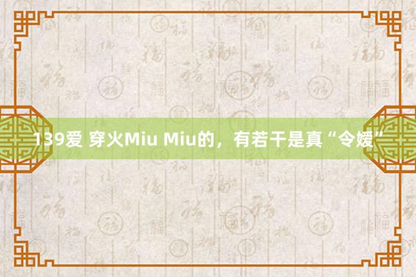 139爱 穿火Miu Miu的，有若干是真“令嫒”