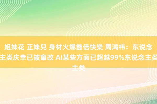 姐妹花 正妹兒 身材火爆雙倍快樂 周鸿祎：东说念主类庆幸已被窜改 AI某些方面已超越99%东说念主类