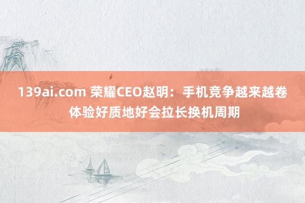 139ai.com 荣耀CEO赵明：手机竞争越来越卷 体验好质地好会拉长换机周期