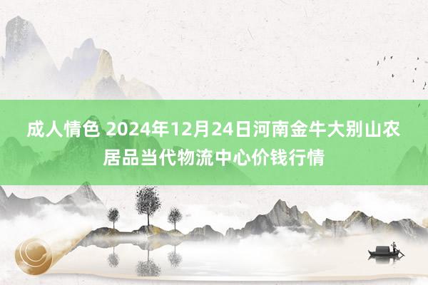 成人情色 2024年12月24日河南金牛大别山农居品当代物流中心价钱行情