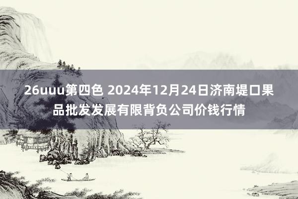 26uuu第四色 2024年12月24日济南堤口果品批发发展有限背负公司价钱行情