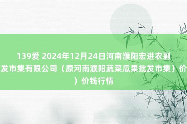 139爱 2024年12月24日河南濮阳宏进农副产物批发市集有限公司（原河南濮阳蔬菜瓜果批发市集）价钱行情