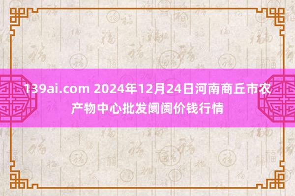 139ai.com 2024年12月24日河南商丘市农产物中心批发阛阓价钱行情