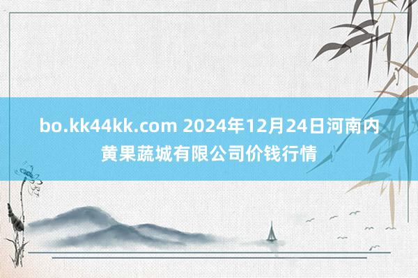 bo.kk44kk.com 2024年12月24日河南内黄果蔬城有限公司价钱行情