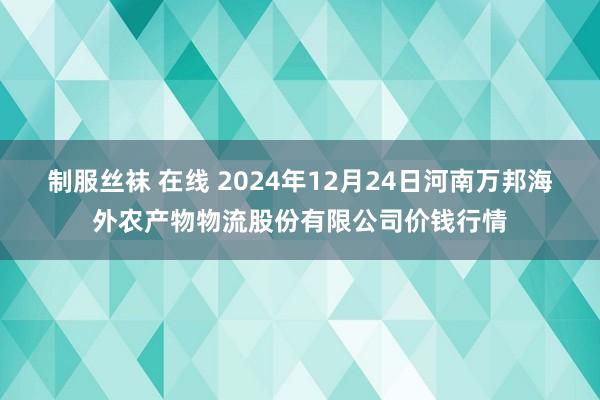 制服丝袜 在线 2024年12月24日河南万邦海外农产物物流股份有限公司价钱行情