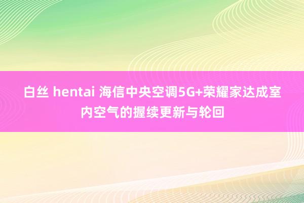 白丝 hentai 海信中央空调5G+荣耀家达成室内空气的握续更新与轮回