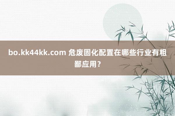 bo.kk44kk.com 危废固化配置在哪些行业有粗鄙应用？