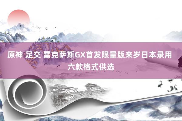 原神 足交 雷克萨斯GX首发限量版来岁日本录用 六款格式供选