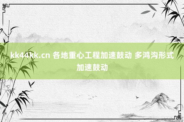 kk44kk.cn 各地重心工程加速鼓动 多鸿沟形式加速鼓动