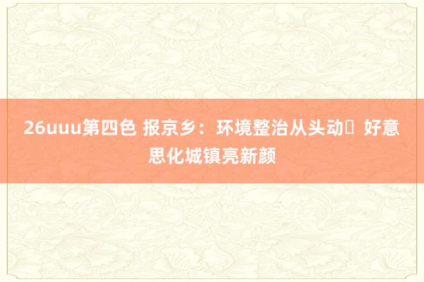 26uuu第四色 报京乡：环境整治从头动 好意思化城镇亮新颜