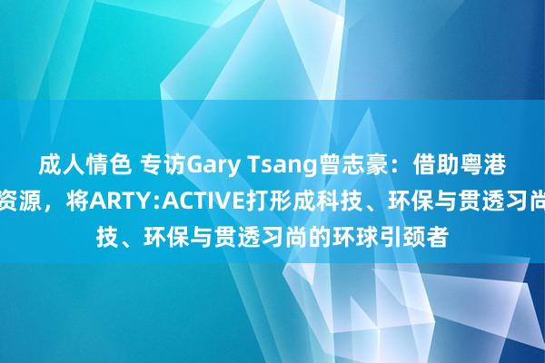 成人情色 专访Gary Tsang曾志豪：借助粤港澳大湾区独到资源，将ARTY:ACTIVE打形成科技、环保与贯透习尚的环球引颈者