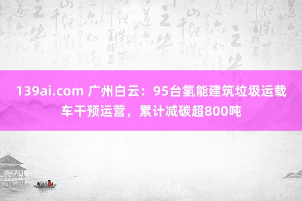 139ai.com 广州白云：95台氢能建筑垃圾运载车干预运营，累计减碳超800吨